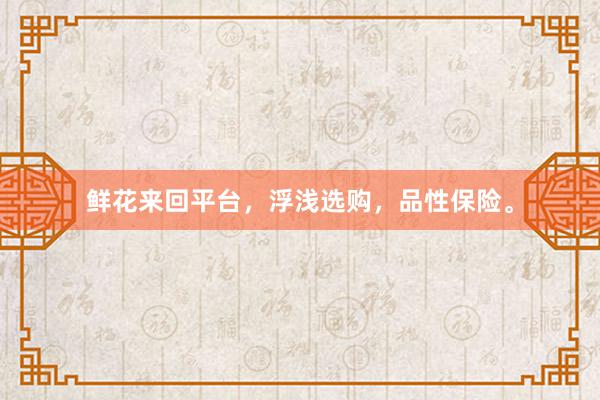 鲜花来回平台，浮浅选购，品性保险。